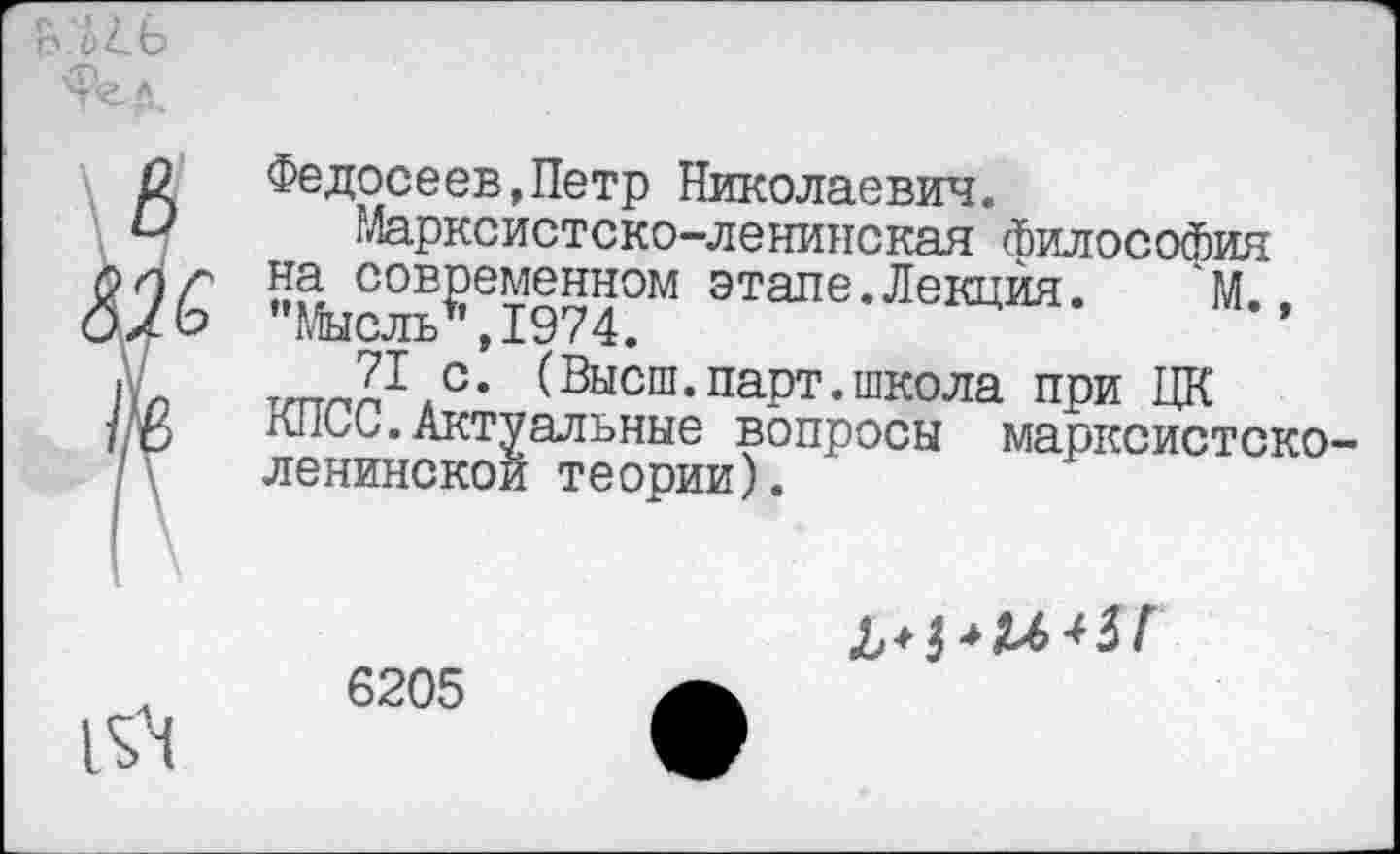 ﻿О Федосеев,Петр Николаевич.
Марксистско-ленинская философия РОЛ ?а современном этале.Лекция.	М..
О х о Мысль1' ,1974.
|.л ттлл1.0, (Высш.парт.школа при ЦК /ю К11ОС. Актуальные вопросы марксистско-ленинской теории).
Л 6205
